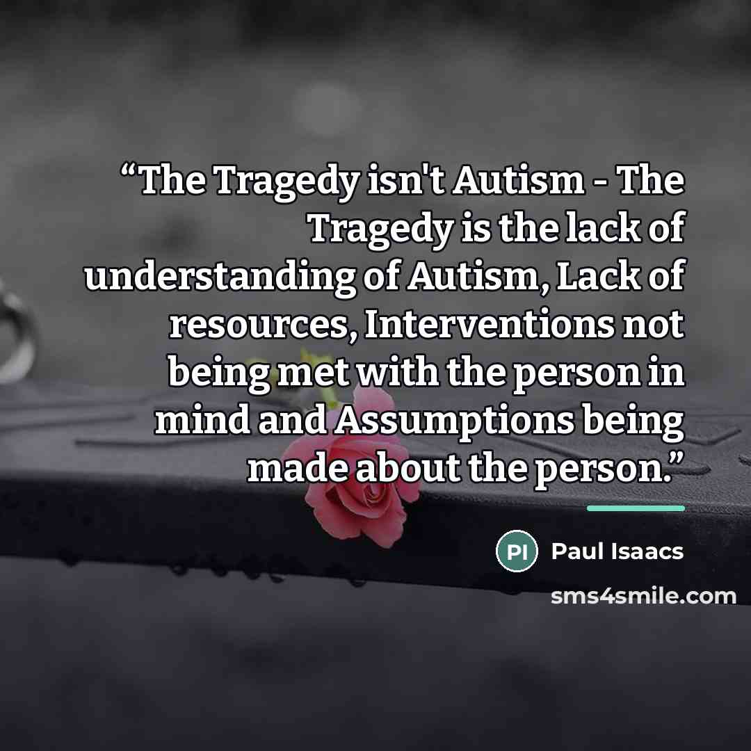 “The Tragedy isn't Autism - The Tragedy is the lack of understanding of Autism, Lack of resources, Interventions not being met with the person in mind and Assumptions being made about the person.” quote by Paul Isaacs
