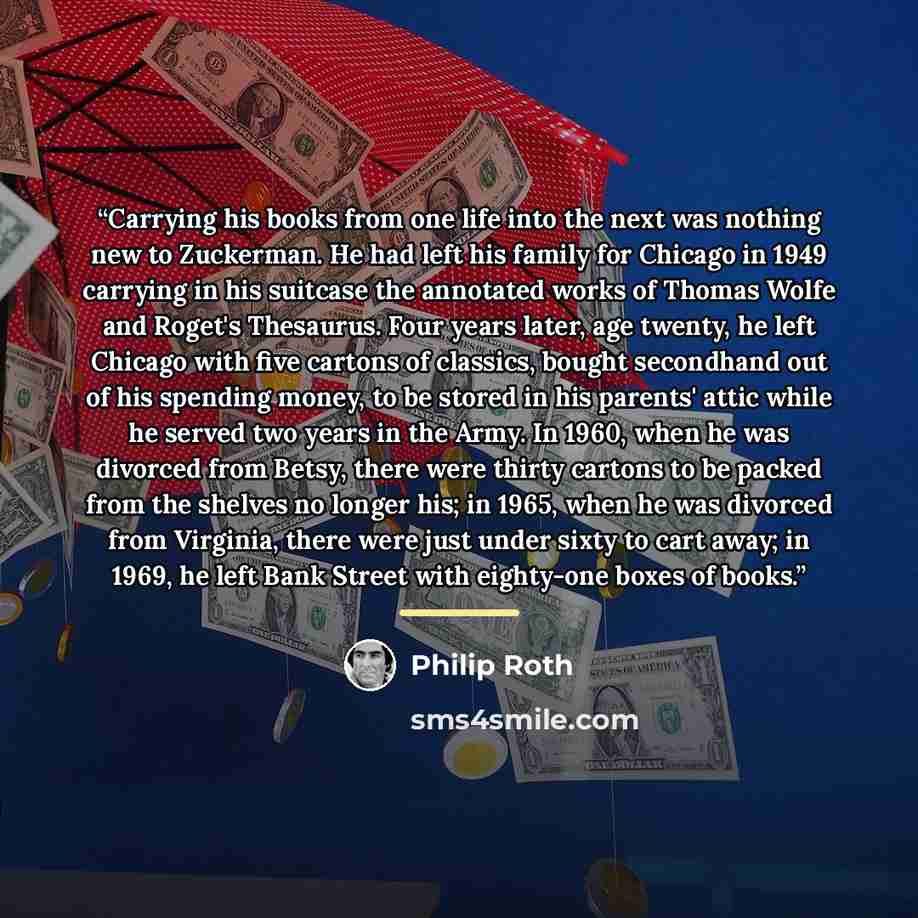 “Carrying his books from one life into the next was nothing new to Zuckerman. He had left his family for Chicago in 1949 carrying in his suitcase the annotated works of Thomas Wolfe and Roget's Thesaurus. Four years later, age twenty, he left Chicago with five cartons of classics, bought secondhand…” quote by Philip Roth