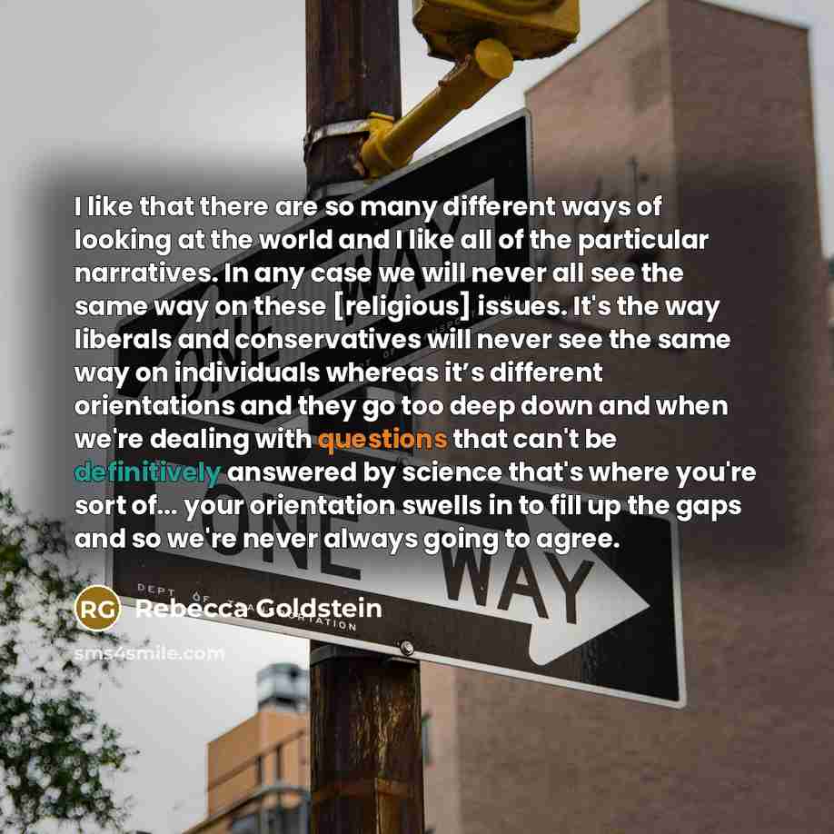 “I like that there are so many different ways of looking at the world and I like all of the particular narratives. In any case we will never all see the same way on these [religious] issues. It's the way liberals and conservatives will never see the same way on individuals whereas it’s different…” quote by Rebecca Goldstein