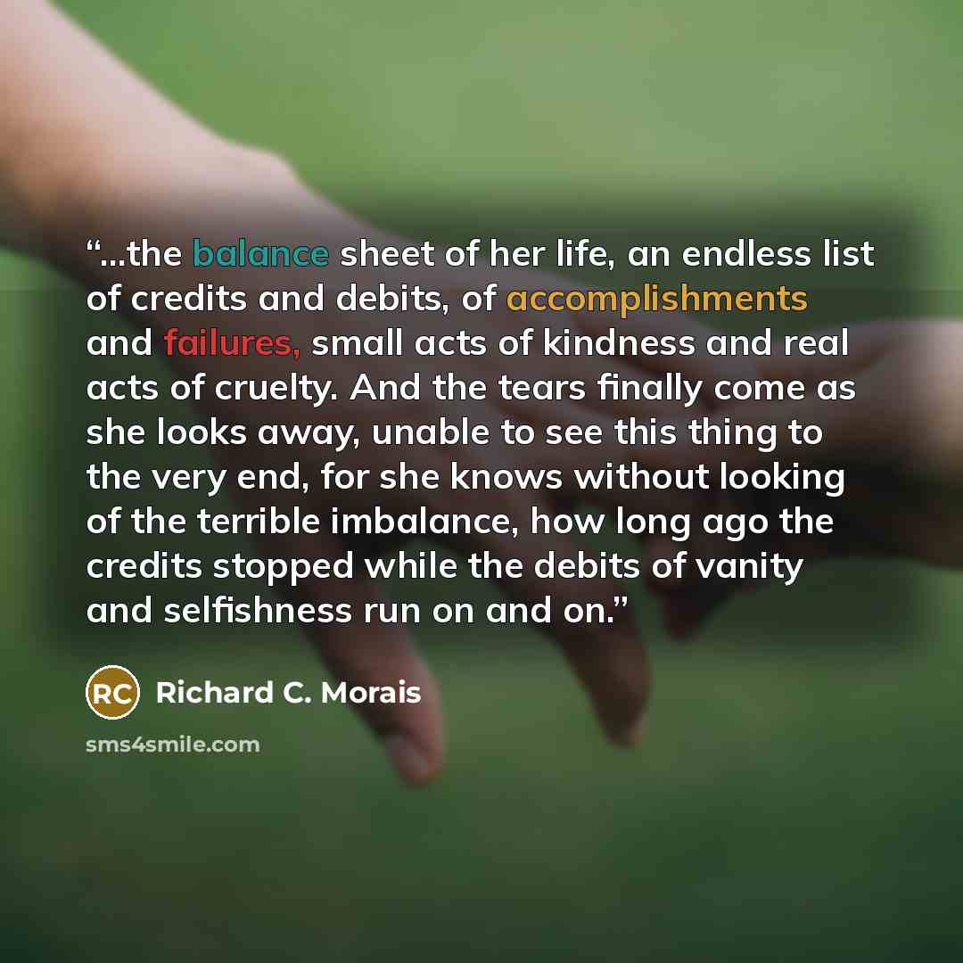 “...the balance sheet of her life, an endless list of credits and debits, of accomplishments and failures, small acts of kindness and real acts of cruelty. And the tears finally come as she looks away, unable to see this thing to the very end, for she knows without looking of the terrible…” quote by Richard C. Morais
