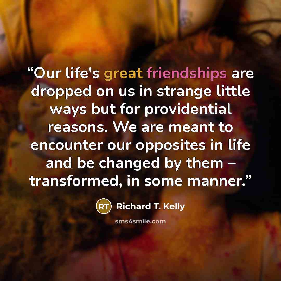 “Our life's great friendships are dropped on us in strange little ways but for providential reasons. We are meant to encounter our opposites in life and be changed by them – transformed, in some manner.” quote by Richard T. Kelly
