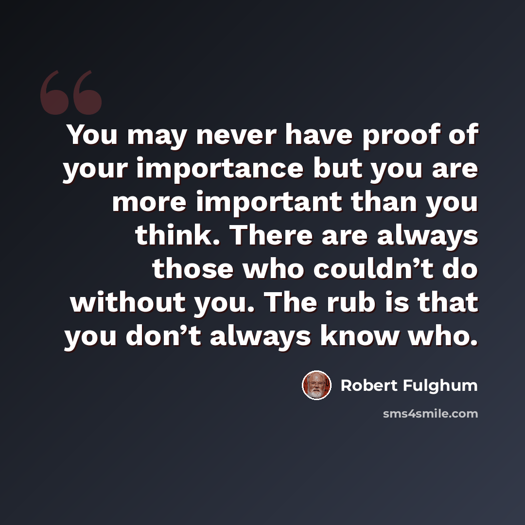 “You may never have proof of your importance but you are more important than you think. There are always those who couldn’t do without you. The rub is that you don’t always know who.” quote by Robert Fulghum