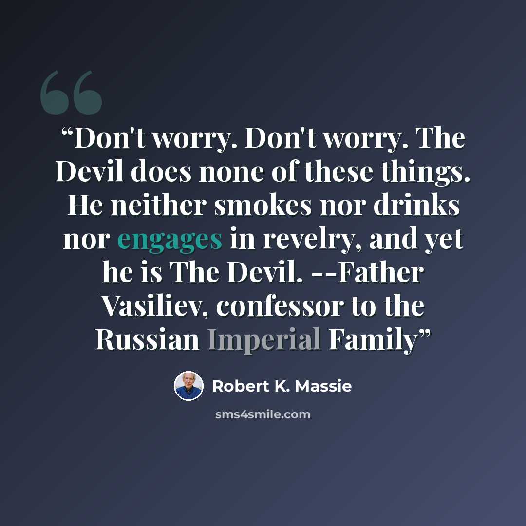 “Don't worry. Don't worry. The Devil does none of these things. He neither smokes nor drinks nor engages in revelry, and yet he is The Devil. --Father Vasiliev, confessor to the Russian Imperial Family” quote by Robert K. Massie