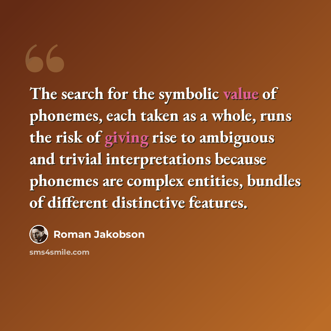 “The search for the symbolic value of phonemes, each taken as a whole, runs the risk of giving rise to ambiguous and trivial interpretations because phonemes are complex entities, bundles of different distinctive features.” quote by Roman Jakobson