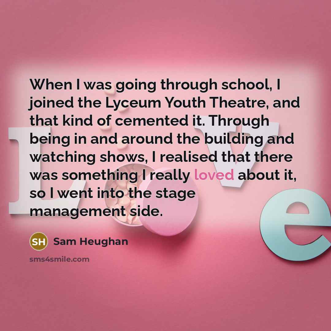 “When I was going through school, I joined the Lyceum Youth Theatre, and that kind of cemented it. Through being in and around the building and watching shows, I realised that there was something I really loved about it, so I went into the stage management side.” quote by Sam Heughan