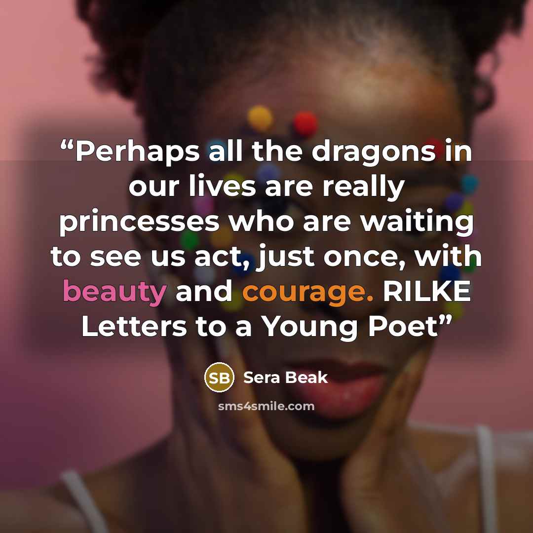 “Perhaps all the dragons in our lives are really princesses who are waiting to see us act, just once, with beauty and courage. RILKE Letters to a Young Poet” quote by Sera Beak