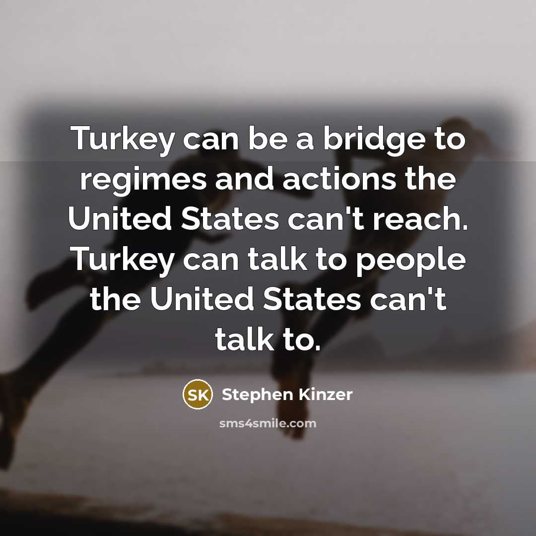“Turkey can be a bridge to regimes and actions the United States can't reach. Turkey can talk to people the United States can't talk to.” quote by Stephen Kinzer