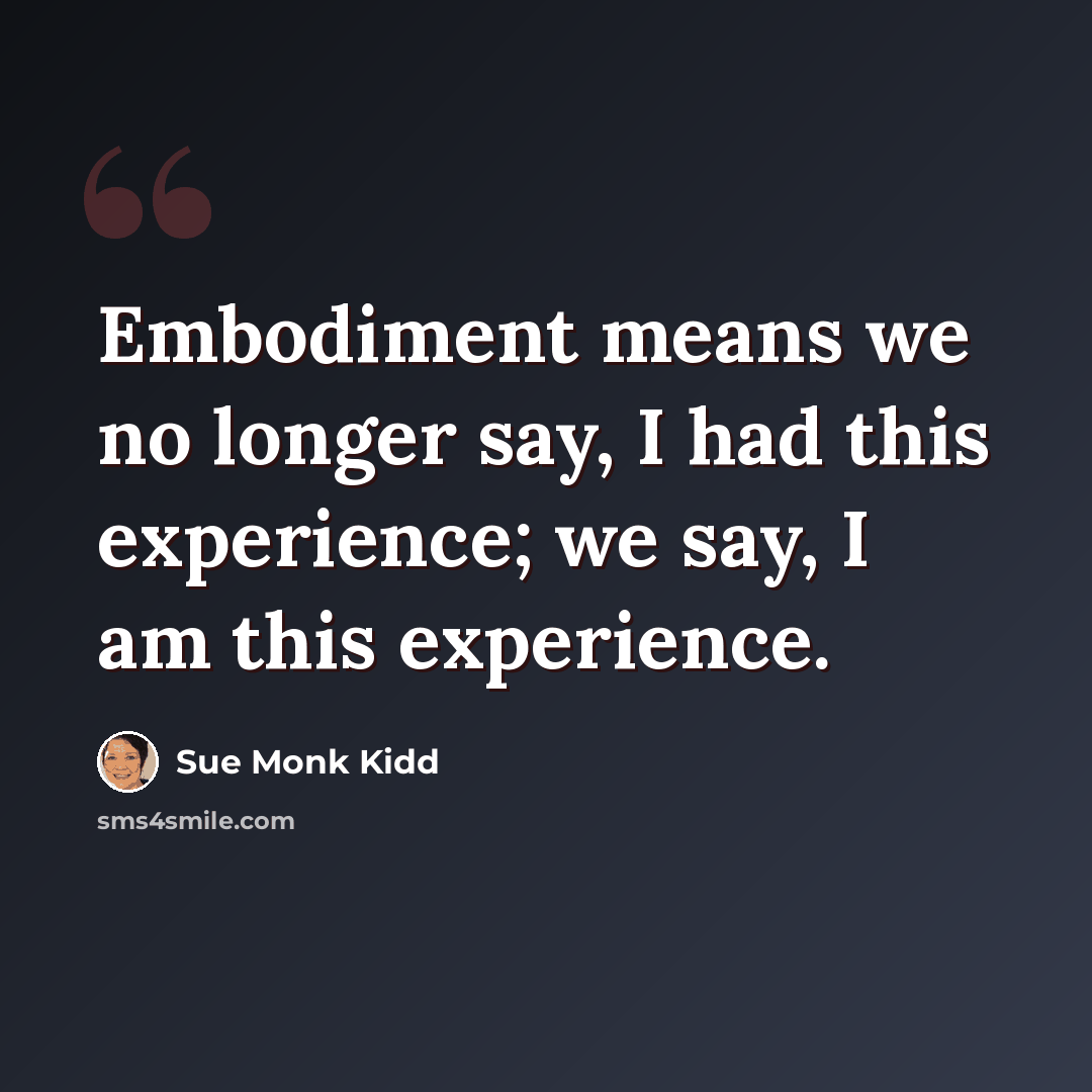 “Embodiment means we no longer say, I had this experience; we say, I am this experience.” quote by Sue Monk Kidd