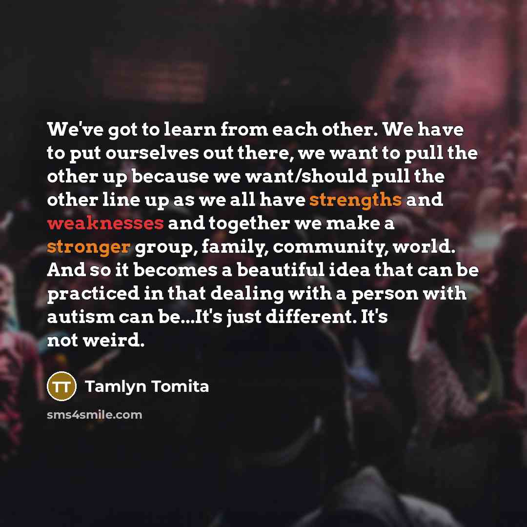 “We've got to learn from each other. We have to put ourselves out there, we want to pull the other up because we want/should pull the other line up as we all have strengths and weaknesses and together we make a stronger group, family, community, world. And so it becomes a beautiful idea that can be…” quote by Tamlyn Tomita