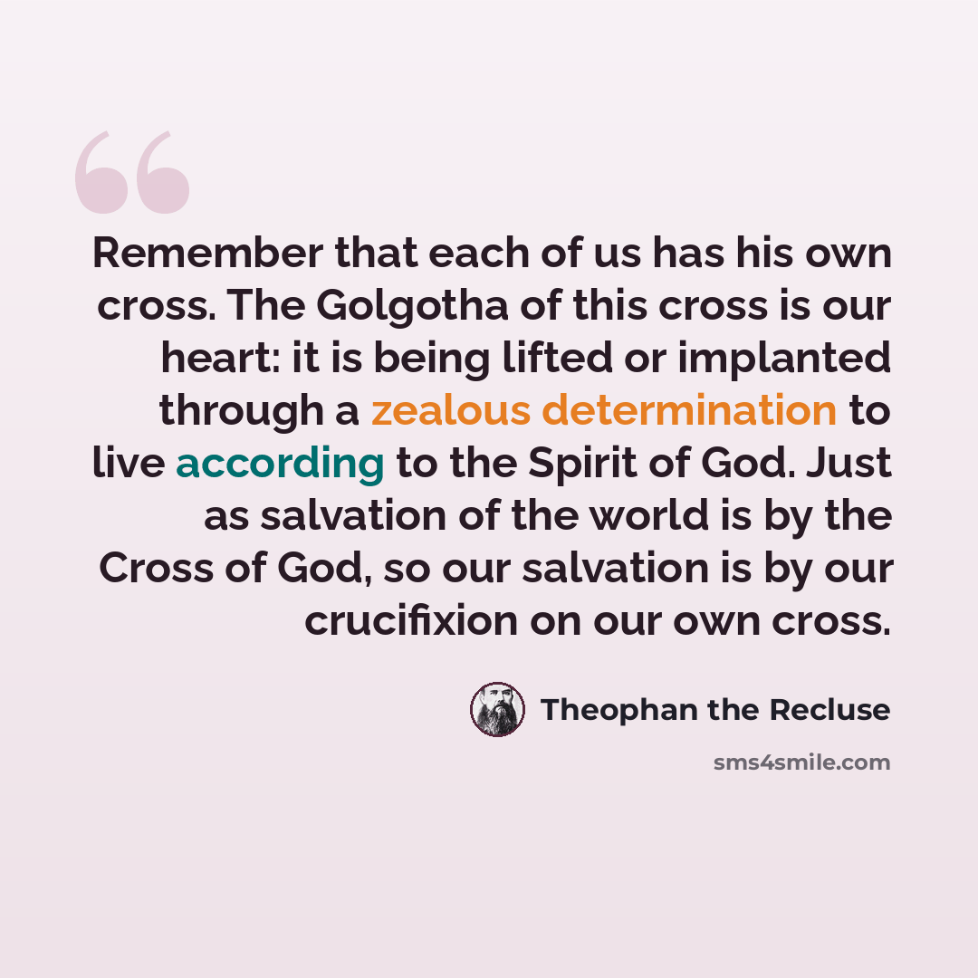 “Remember that each of us has his own cross. The Golgotha of this cross is our heart: it is being lifted or implanted through a zealous determination to live according to the Spirit of God. Just as salvation of the world is by the Cross of God, so our salvation is by our crucifixion on our own cross.” quote by Theophan the Recluse