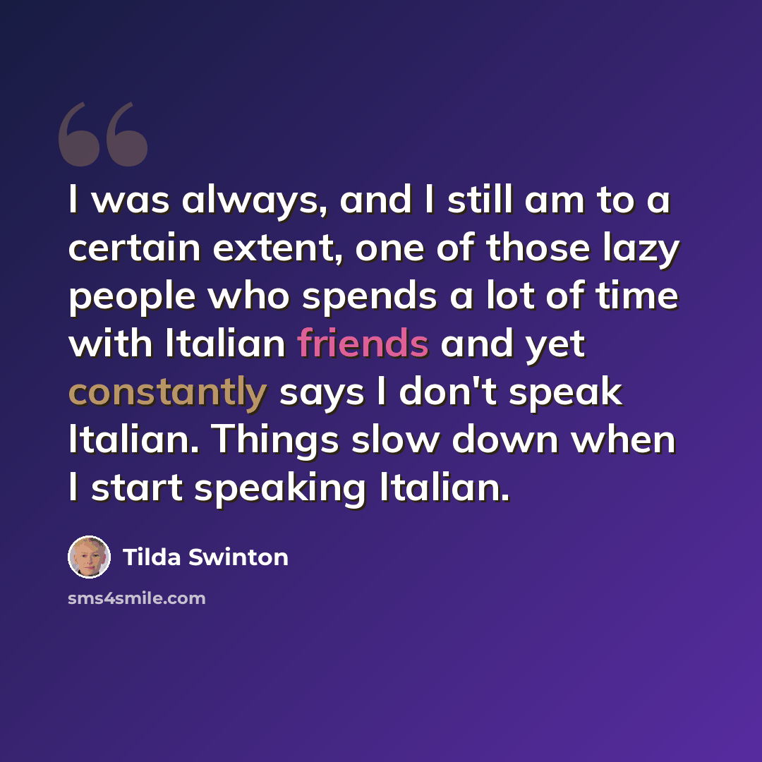 “I was always, and I still am to a certain extent, one of those lazy people who spends a lot of time with Italian friends and yet constantly says I don't speak Italian. Things slow down when I start speaking Italian.” quote by Tilda Swinton
