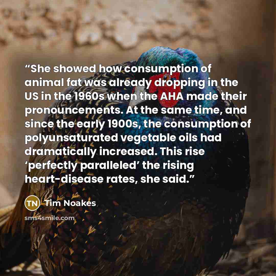 “She showed how consumption of animal fat was already dropping in the US in the 1960s when the AHA made their pronouncements. At the same time, and since the early 1900s, the consumption of polyunsaturated vegetable oils had dramatically increased. This rise ‘perfectly paralleled’ the rising…” quote by Tim Noakes
