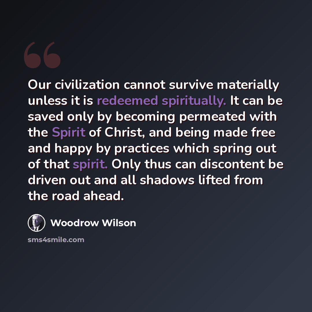 “Our civilization cannot survive materially unless it is redeemed spiritually. It can be saved only by becoming permeated with the Spirit of Christ, and being made free and happy by practices which spring out of that spirit. Only thus can discontent be driven out and all shadows lifted from the…” quote by Woodrow Wilson