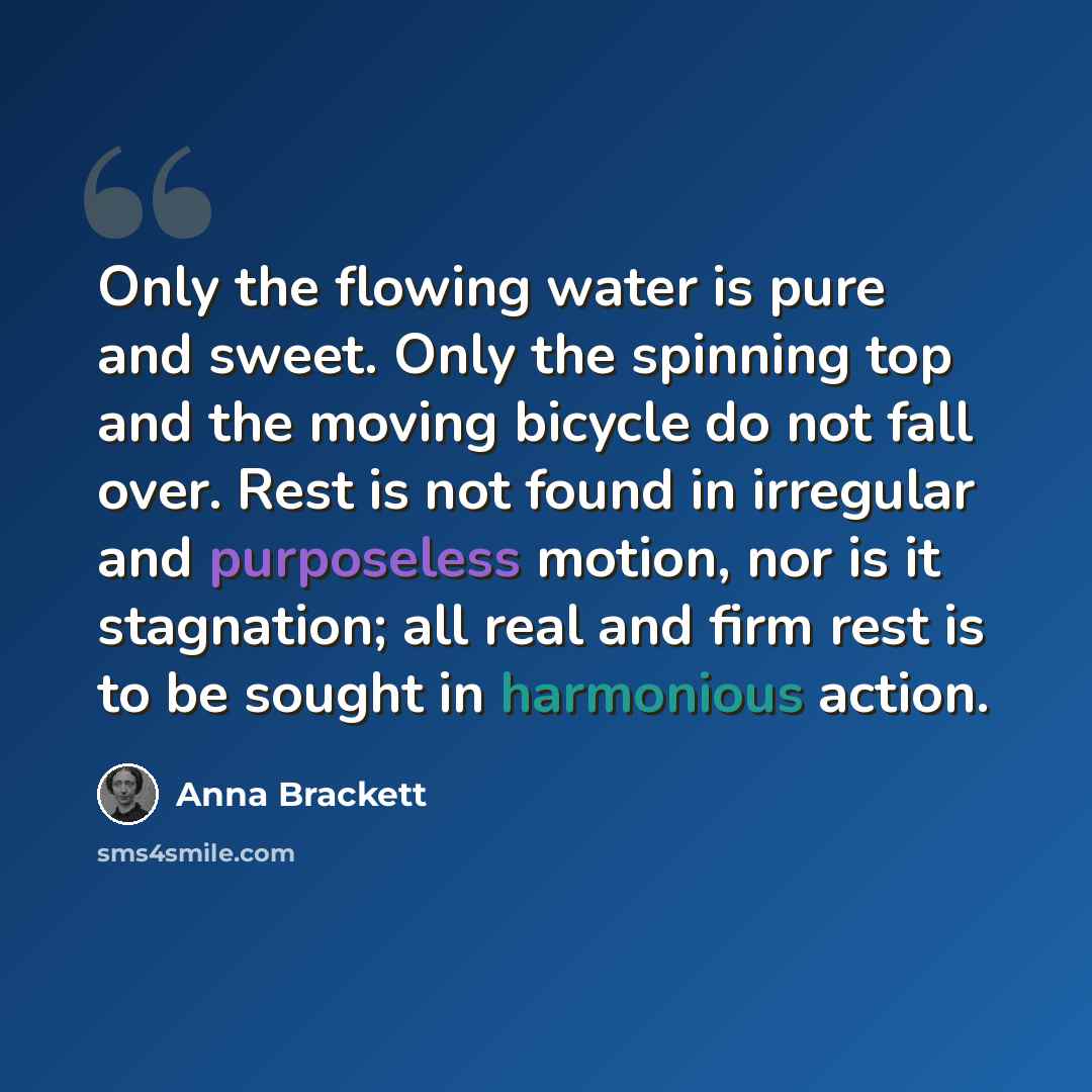“Only the flowing water is pure and sweet. Only the spinning top and the moving bicycle do not fall over. Rest is not found in irregular and purposeless motion, nor is it stagnation; all real and firm rest is to be sought in harmonious action.” quote by Anna Brackett