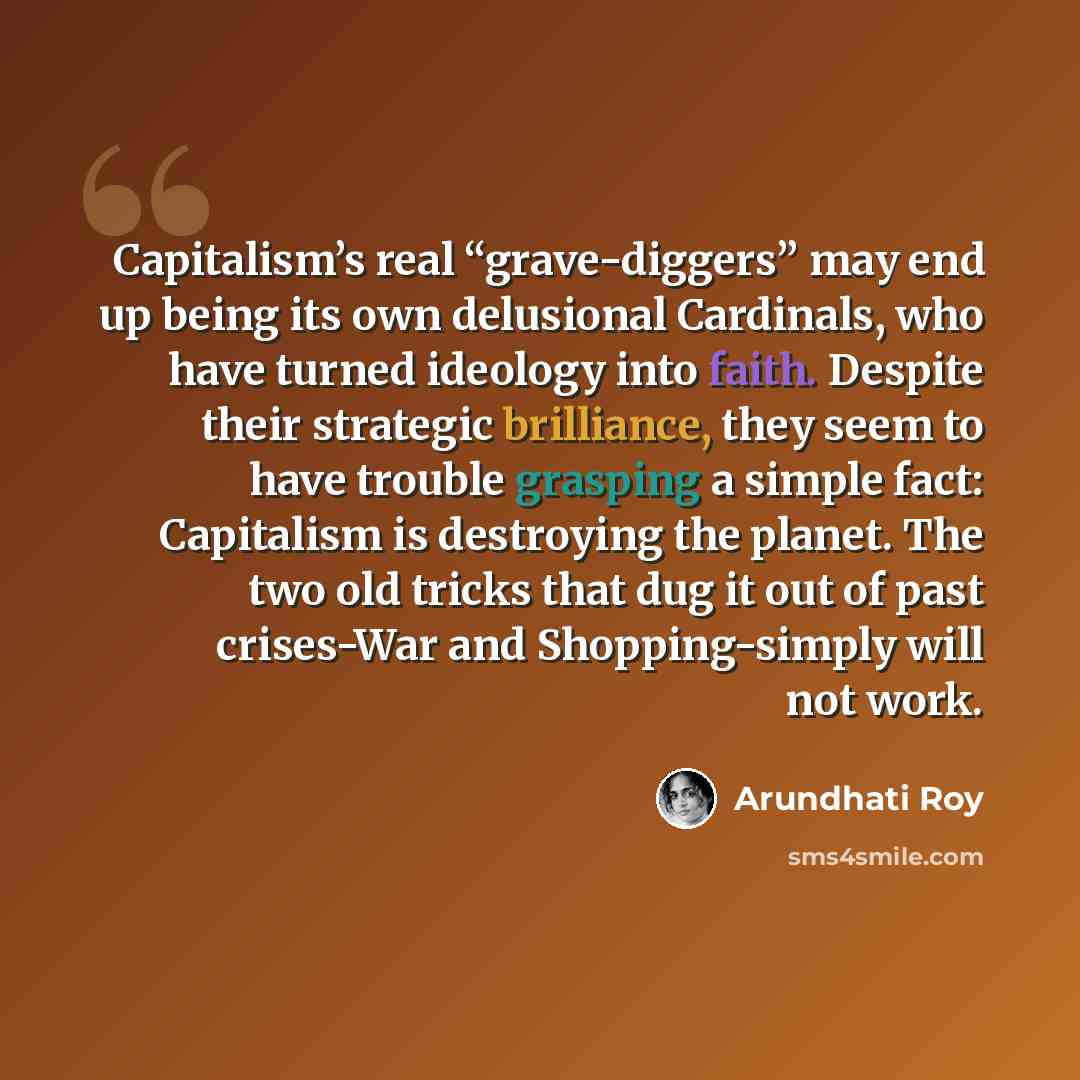 “Capitalism’s real “grave-diggers” may end up being its own delusional Cardinals, who have turned ideology into faith. Despite their strategic brilliance, they seem to have trouble grasping a simple fact: Capitalism is destroying the planet. The two old tricks that dug it out of past crises-War and…” quote by Arundhati Roy