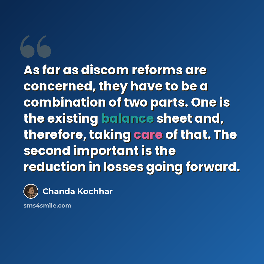 “As far as discom reforms are concerned, they have to be a combination of two parts. One is the existing balance sheet and, therefore, taking care of that. The second important is the reduction in losses going forward.” quote by Chanda Kochhar