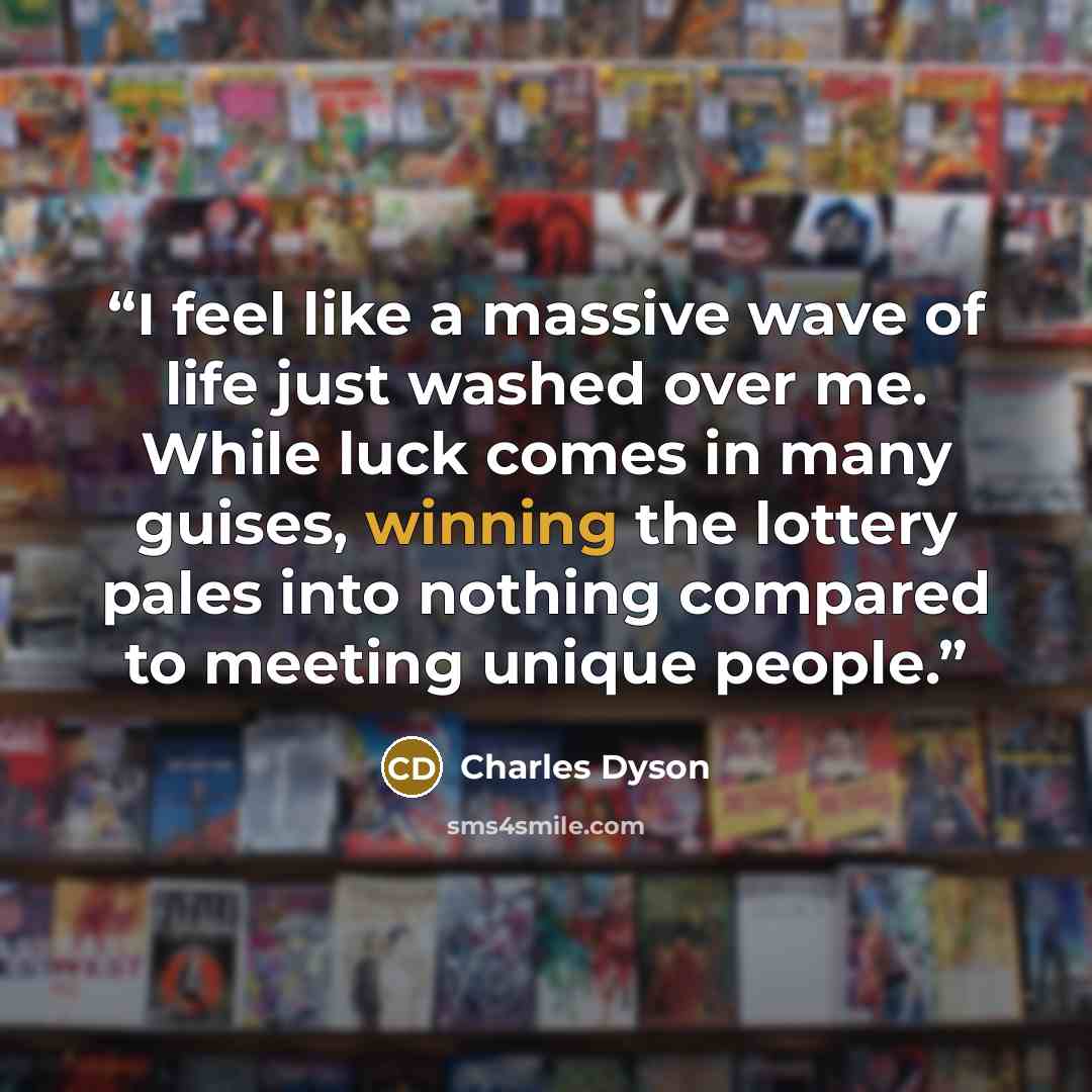 “I feel like a massive wave of life just washed over me. While luck comes in many guises, winning the lottery pales into nothing compared to meeting unique people.” quote by Charles Dyson