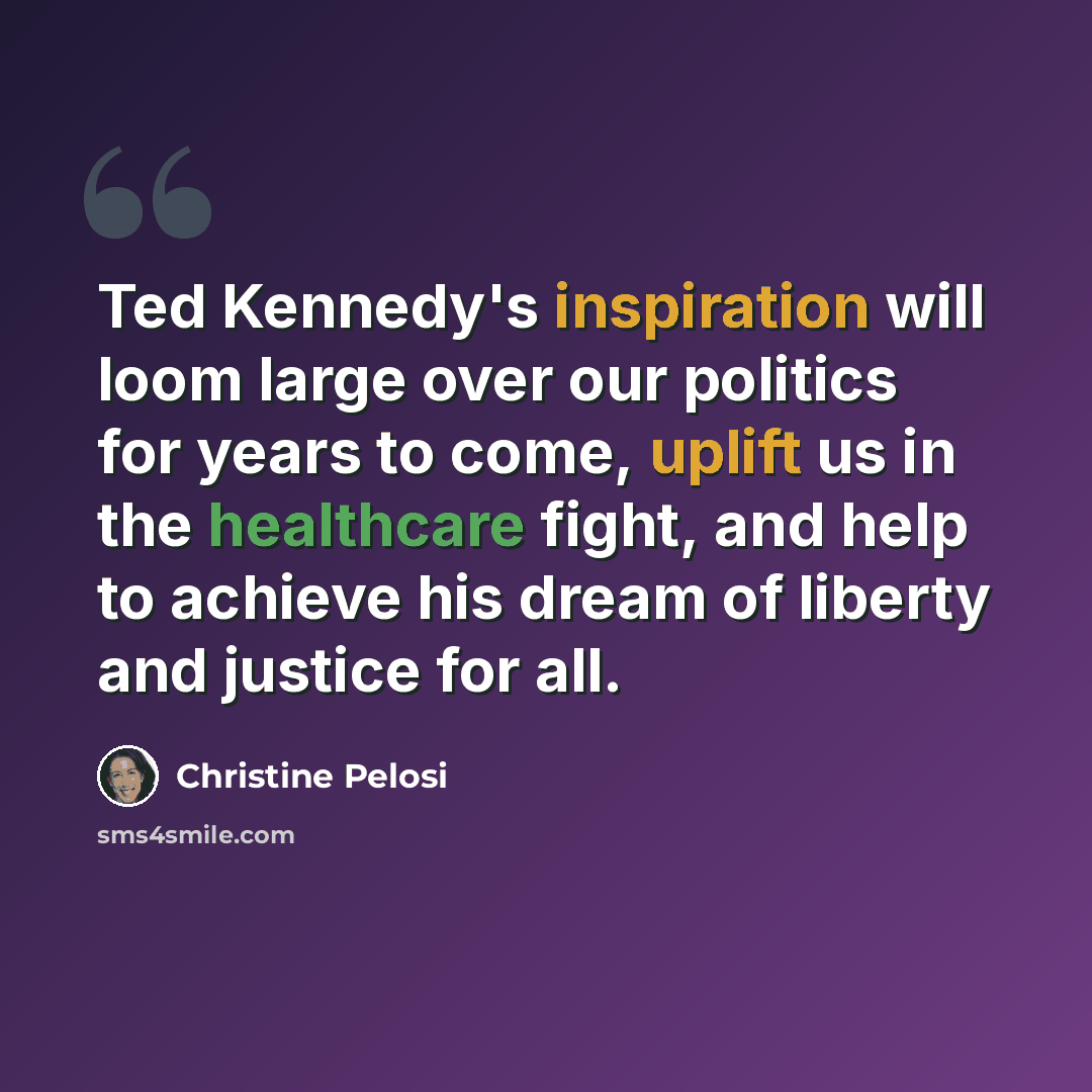 “Ted Kennedy's inspiration will loom large over our politics for years to come, uplift us in the healthcare fight, and help to achieve his dream of liberty and justice for all.” quote by Christine Pelosi