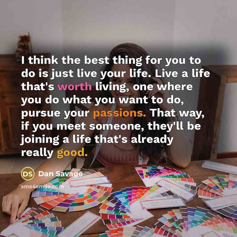 “I think the best thing for you to do is just live your life. Live a life that's worth living, one where you do what you want to do, pursue your passions. That way, if you meet someone, they'll be joining a life that's already really good.” quote by Dan Savage