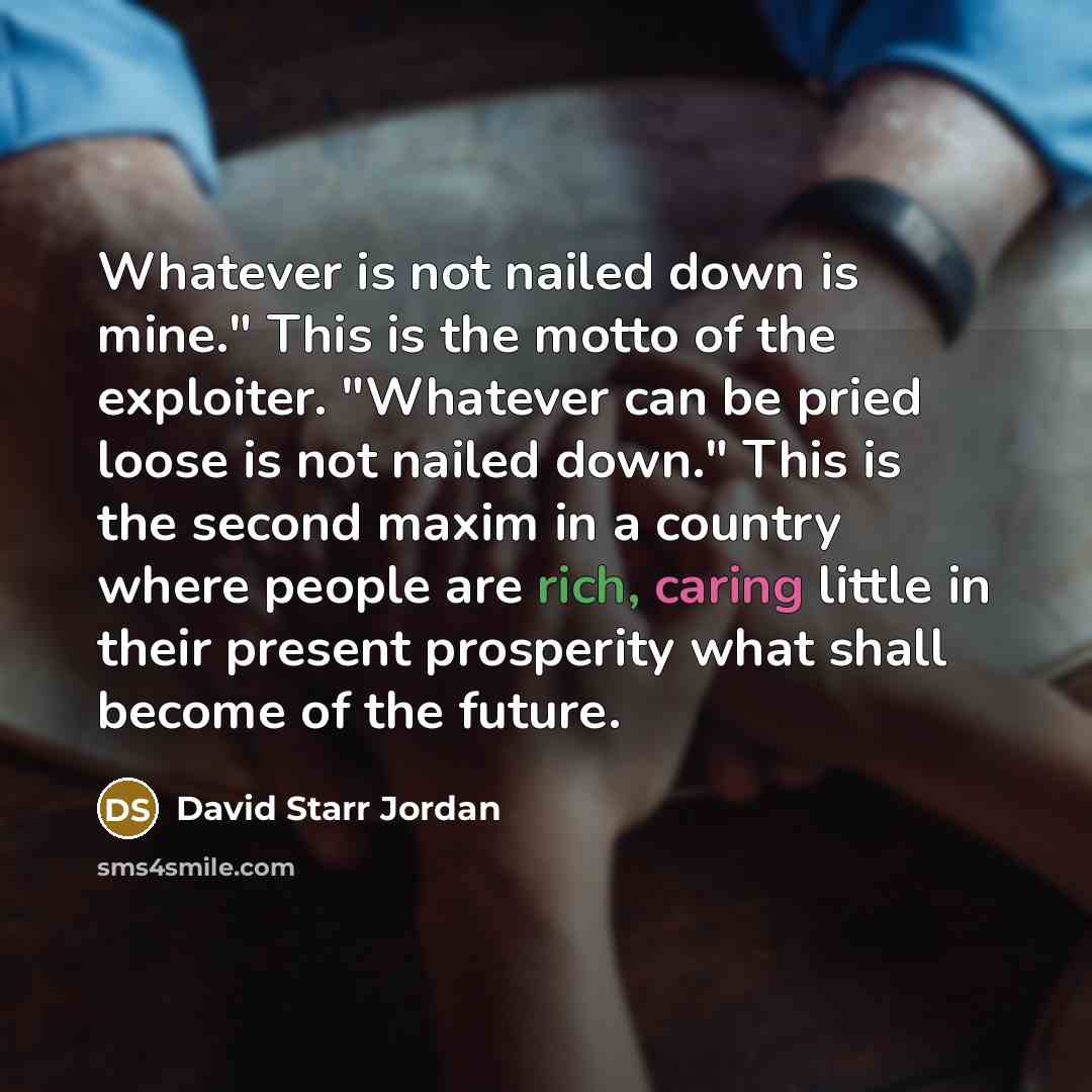 “Whatever is not nailed down is mine." This is the motto of the exploiter. "Whatever can be pried loose is not nailed down." This is the second maxim in a country where people are rich, caring little in their present prosperity what shall become of the future.” quote by David Starr Jordan