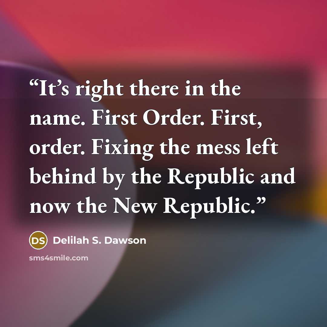 “It’s right there in the name. First Order. First, order. Fixing the mess left behind by the Republic and now the New Republic.” quote by Delilah S. Dawson