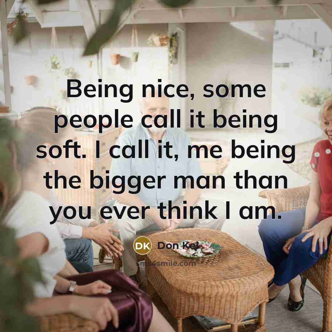 “Being nice, some people call it being soft. I call it, me being the bigger man than you ever think I am.” quote by Don Kel
