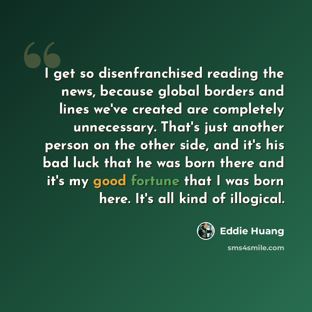 “I get so disenfranchised reading the news, because global borders and lines we've created are completely unnecessary. That's just another person on the other side, and it's his bad luck that he was born there and it's my good fortune that I was born here. It's all kind of illogical.” quote by Eddie Huang