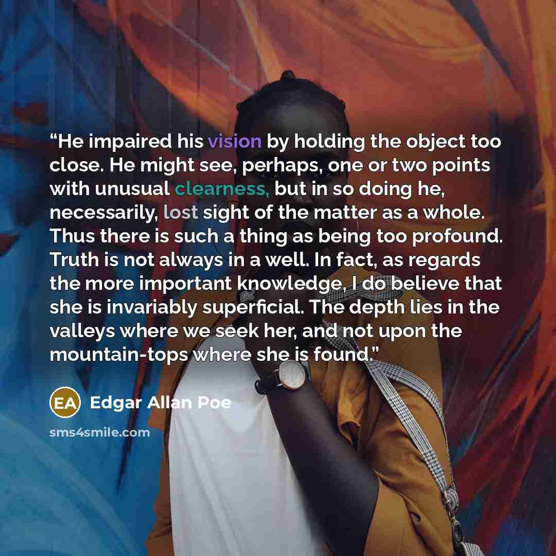 “He impaired his vision by holding the object too close. He might see, perhaps, one or two points with unusual clearness, but in so doing he, necessarily, lost sight of the matter as a whole. Thus there is such a thing as being too profound. Truth is not always in a well. In fact, as regards the…” quote by Edgar Allan Poe