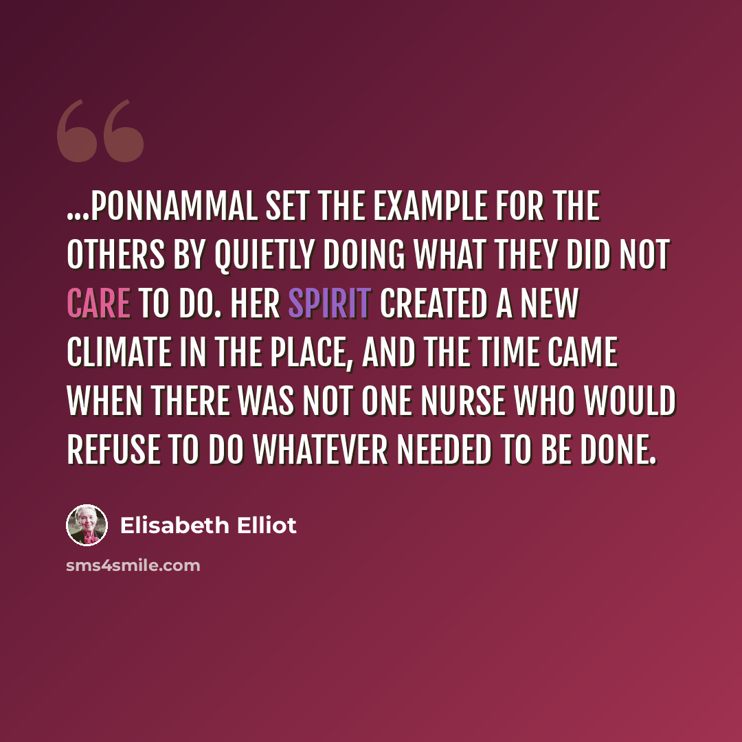 “...Ponnammal set the example for the others by quietly doing what they did not care to do. Her spirit created a new climate in the place, and the time came when there was not one nurse who would refuse to do whatever needed to be done.” quote by Elisabeth Elliot