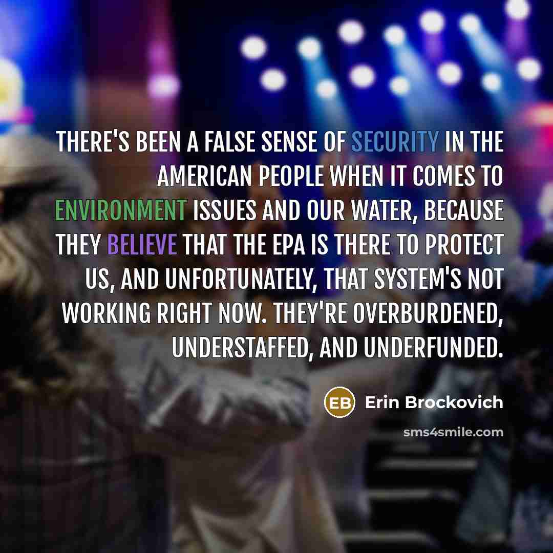 “There's been a false sense of security in the American people when it comes to environment issues and our water, because they believe that the EPA is there to protect us, and unfortunately, that system's not working right now. They're overburdened, understaffed, and underfunded.” quote by Erin Brockovich