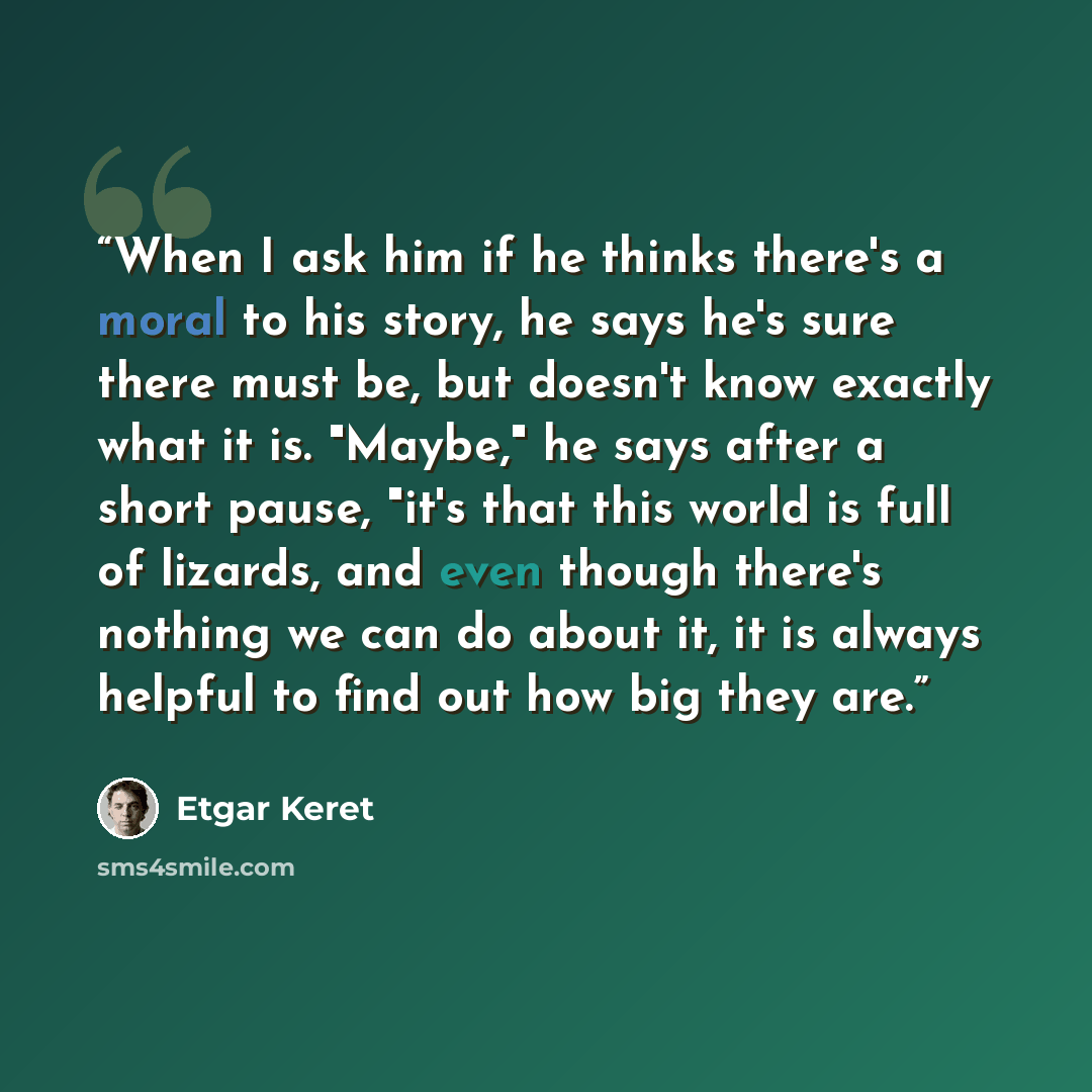 “When I ask him if he thinks there's a moral to his story, he says he's sure there must be, but doesn't know exactly what it is. "Maybe," he says after a short pause, "it's that this world is full of lizards, and even though there's nothing we can do about it, it is always helpful to find out how…” quote by Etgar Keret