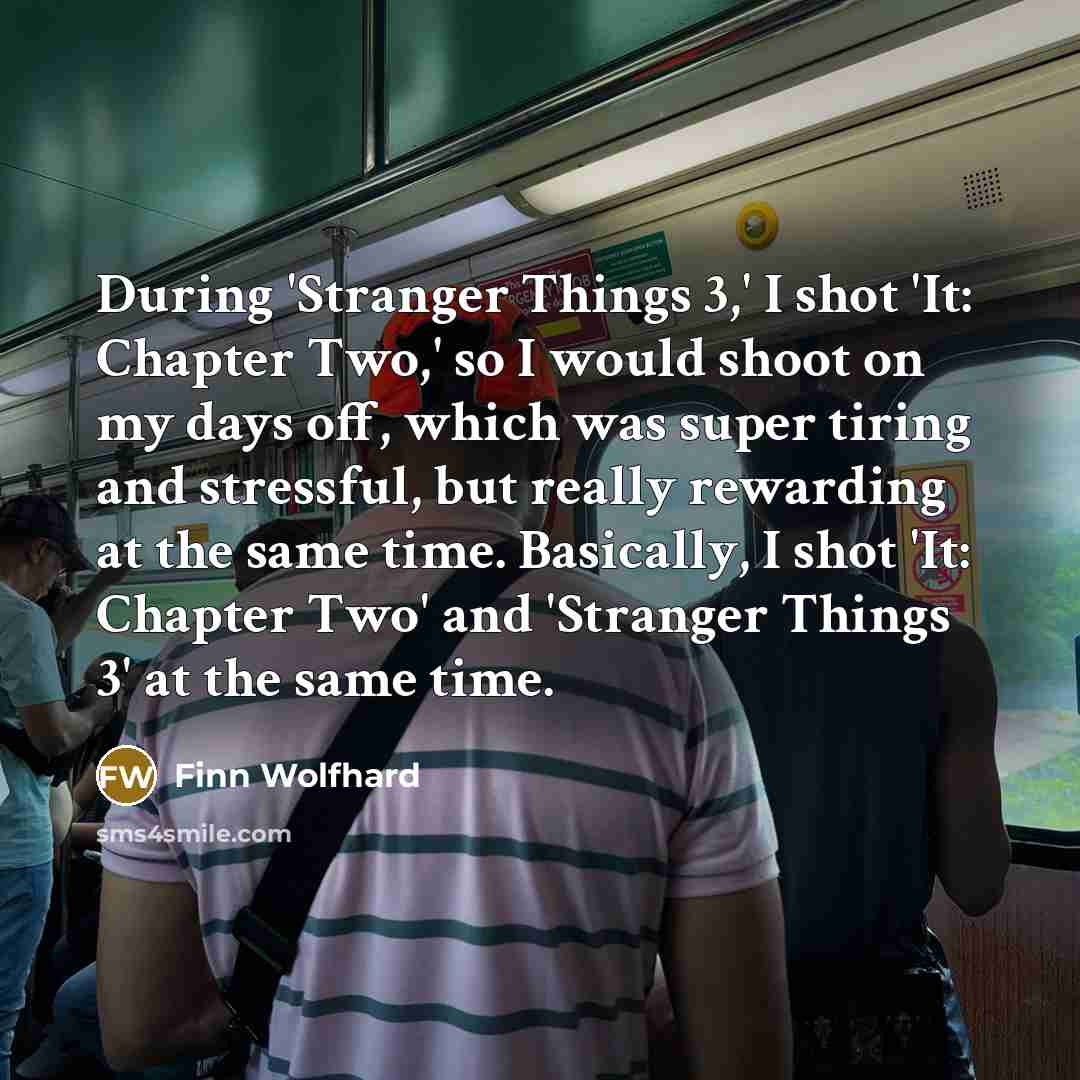 “During 'Stranger Things 3,' I shot 'It: Chapter Two,' so I would shoot on my days off, which was super tiring and stressful, but really rewarding at the same time. Basically, I shot 'It: Chapter Two' and 'Stranger Things 3' at the same time.” quote by Finn Wolfhard