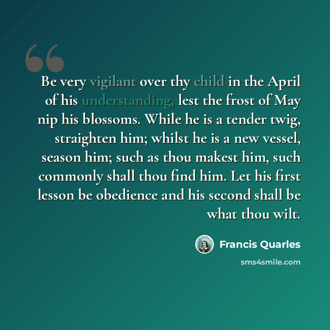 “Be very vigilant over thy child in the April of his understanding, lest the frost of May nip his blossoms. While he is a tender twig, straighten him; whilst he is a new vessel, season him; such as thou makest him, such commonly shall thou find him. Let his first lesson be obedience and his second…” quote by Francis Quarles