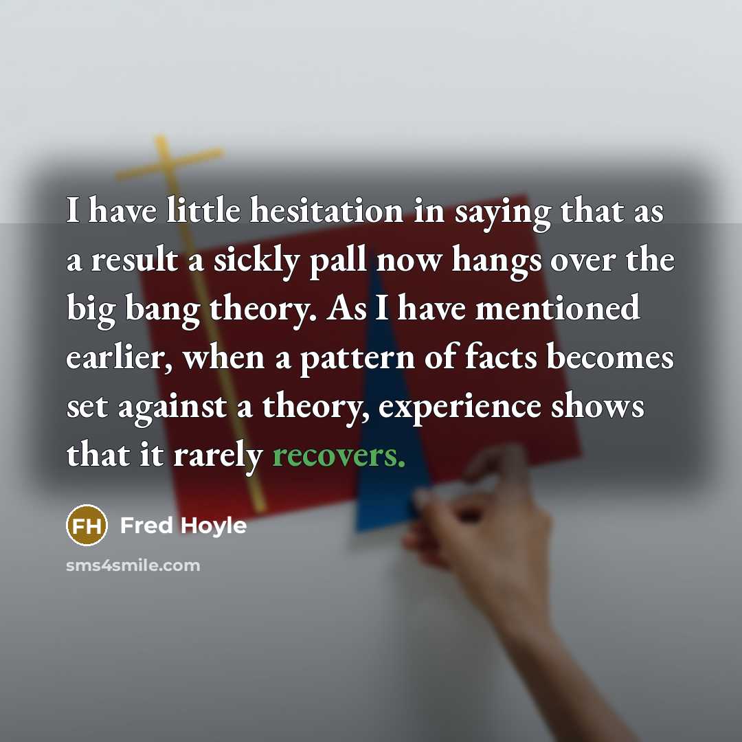 “I have little hesitation in saying that as a result a sickly pall now hangs over the big bang theory. As I have mentioned earlier, when a pattern of facts becomes set against a theory, experience shows that it rarely recovers.” quote by Fred Hoyle