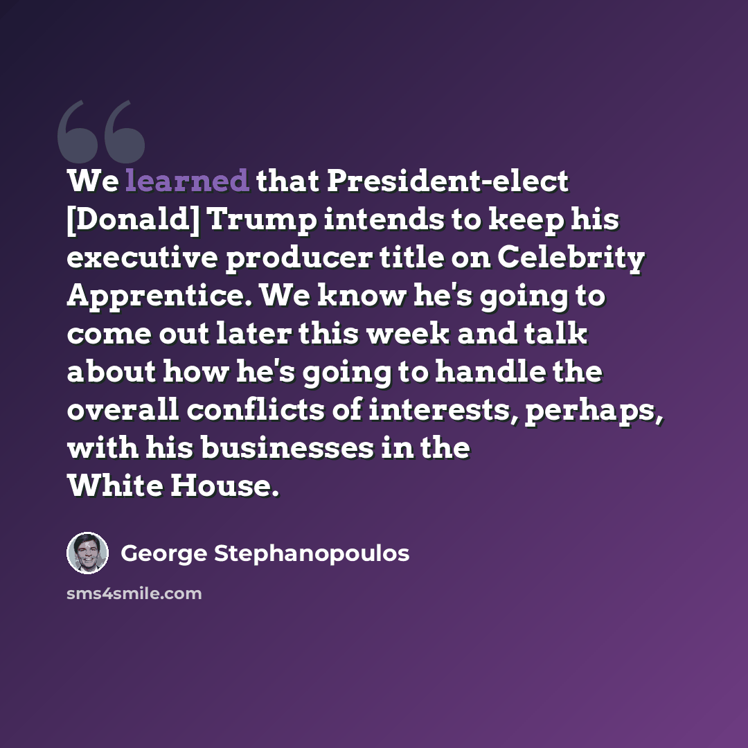 “We learned that President-elect [Donald] Trump intends to keep his executive producer title on Celebrity Apprentice. We know he's going to come out later this week and talk about how he's going to handle the overall conflicts of interests, perhaps, with his businesses in the White House.” quote by George Stephanopoulos