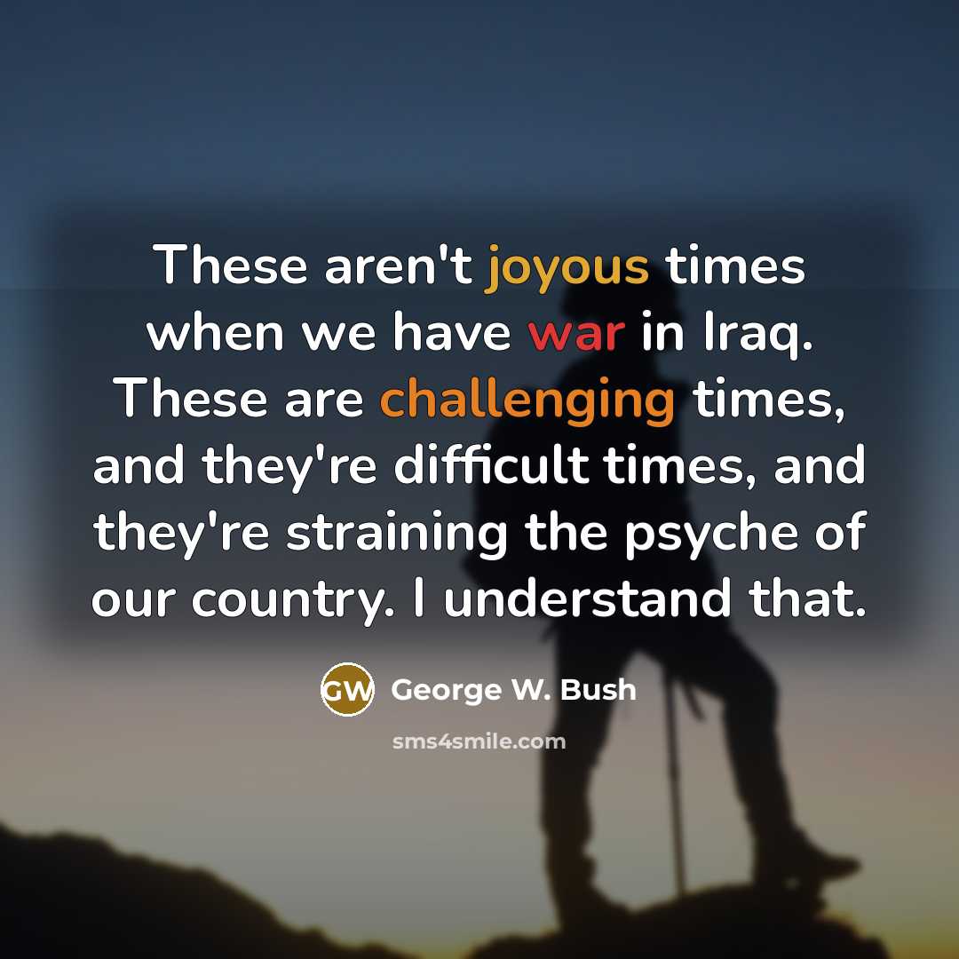 “These aren't joyous times when we have war in Iraq. These are challenging times, and they're difficult times, and they're straining the psyche of our country. I understand that.” quote by George W. Bush