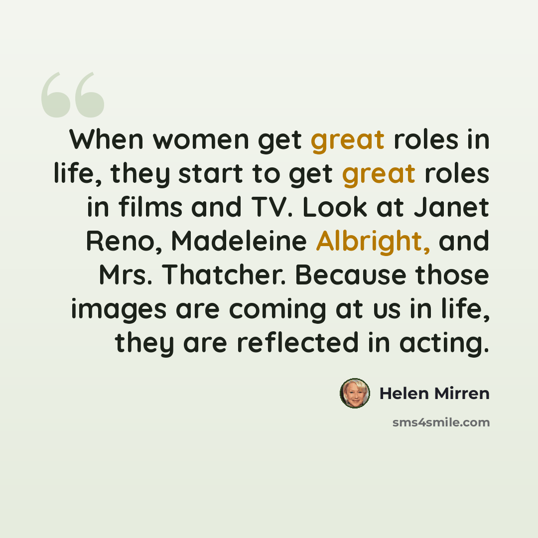 “When women get great roles in life, they start to get great roles in films and TV. Look at Janet Reno, Madeleine Albright, and Mrs. Thatcher. Because those images are coming at us in life, they are reflected in acting.” quote by Helen Mirren