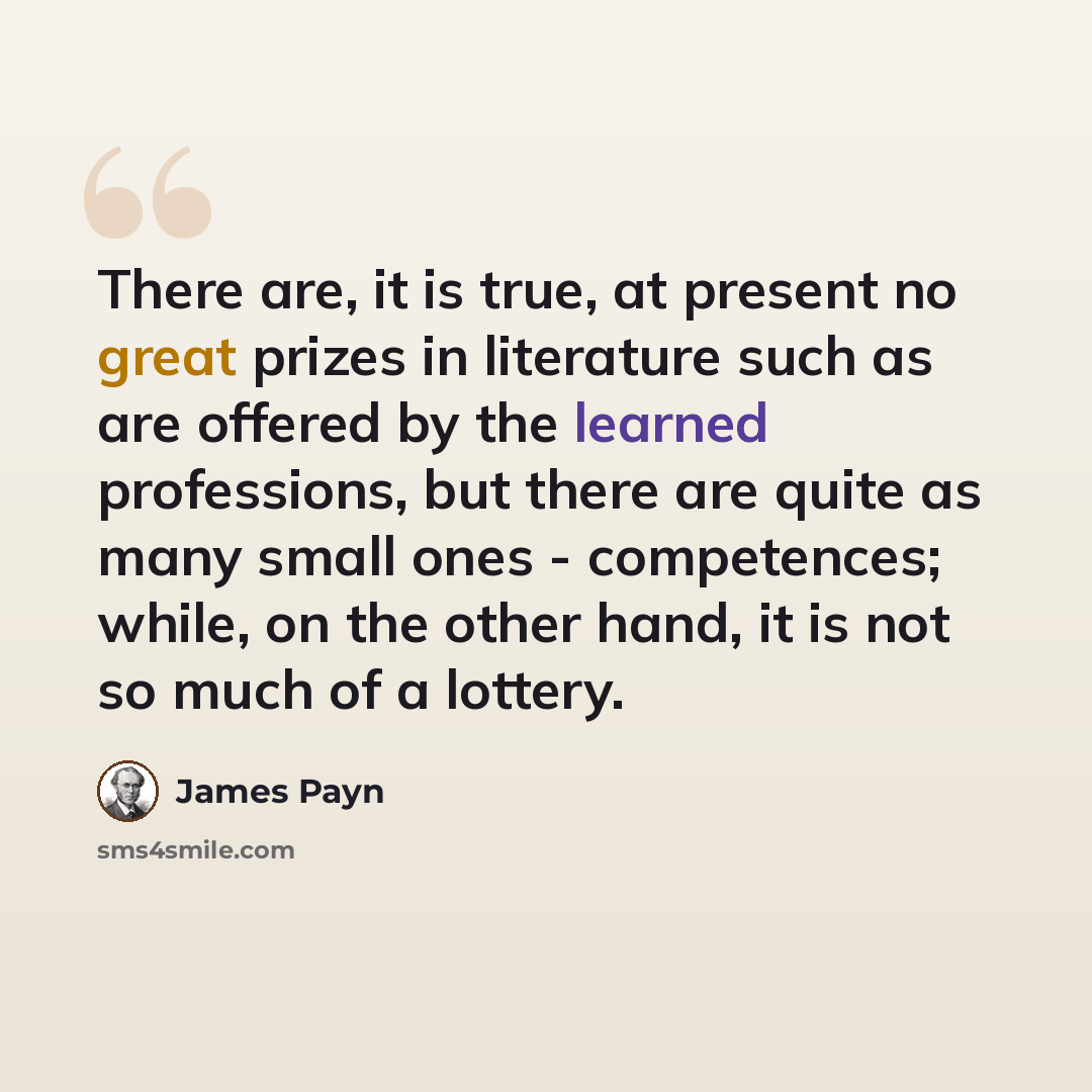 “There are, it is true, at present no great prizes in literature such as are offered by the learned professions, but there are quite as many small ones - competences; while, on the other hand, it is not so much of a lottery.” quote by James Payn