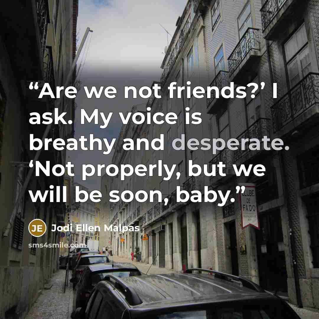 “Are we not friends?’ I ask. My voice is breathy and desperate. ‘Not properly, but we will be soon, baby.” quote by Jodi Ellen Malpas