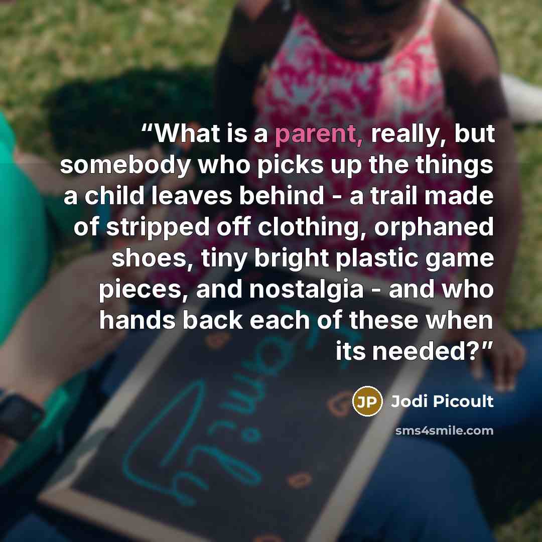 “What is a parent, really, but somebody who picks up the things a child leaves behind - a trail made of stripped off clothing, orphaned shoes, tiny bright plastic game pieces, and nostalgia - and who hands back each of these when its needed?” quote by Jodi Picoult