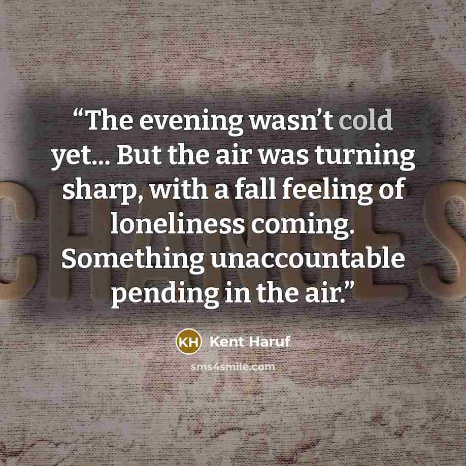 “The evening wasn’t cold yet... But the air was turning sharp, with a fall feeling of loneliness coming. Something unaccountable pending in the air.” quote by Kent Haruf