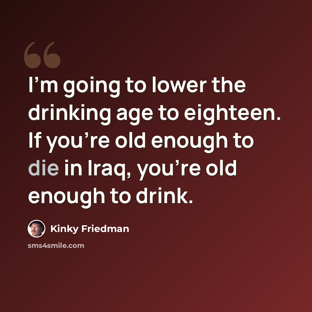 “I'm going to lower the drinking age to eighteen. If you're old enough to die in Iraq, you're old enough to drink.” quote by Kinky Friedman