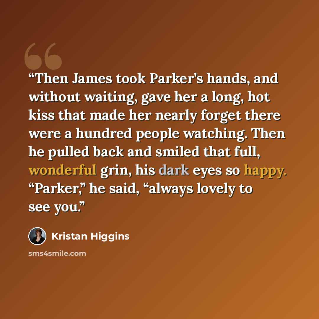 “Then James took Parker’s hands, and without waiting, gave her a long, hot kiss that made her nearly forget there were a hundred people watching. Then he pulled back and smiled that full, wonderful grin, his dark eyes so happy. “Parker,” he said, “always lovely to see you.” quote by Kristan Higgins