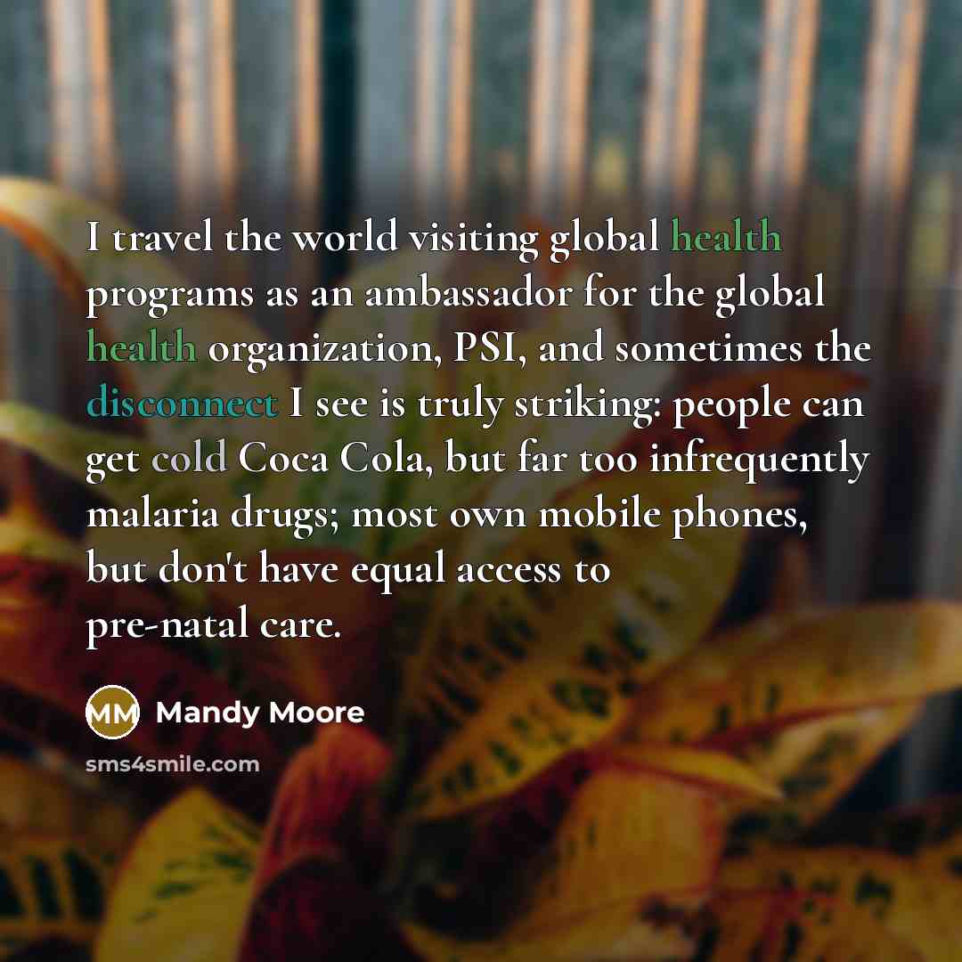 “I travel the world visiting global health programs as an ambassador for the global health organization, PSI, and sometimes the disconnect I see is truly striking: people can get cold Coca Cola, but far too infrequently malaria drugs; most own mobile phones, but don't have equal access to pre-natal…” quote by Mandy Moore