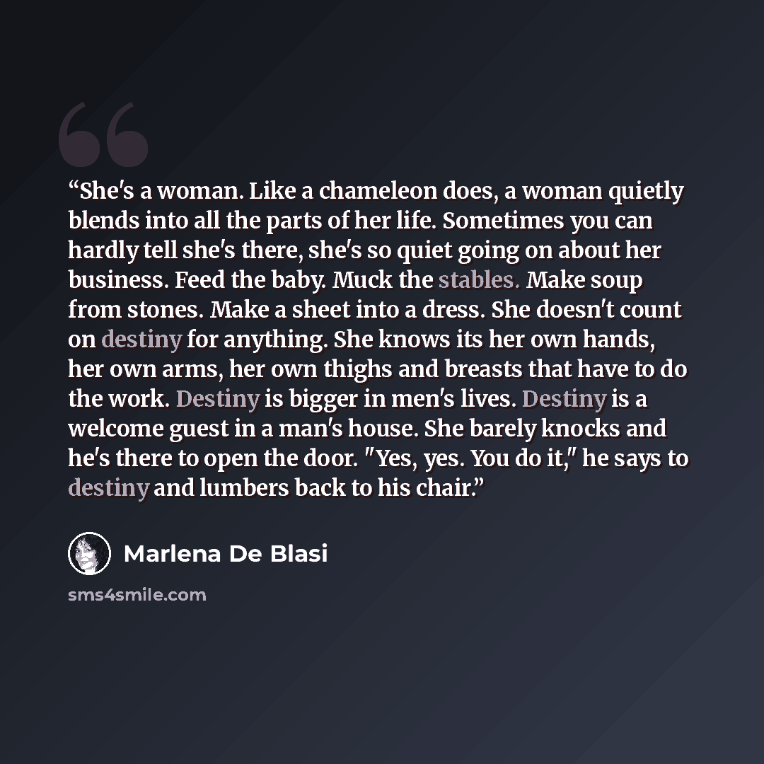 “She's a woman. Like a chameleon does, a woman quietly blends into all the parts of her life. Sometimes you can hardly tell she's there, she's so quiet going on about her business. Feed the baby. Muck the stables. Make soup from stones. Make a sheet into a dress. She doesn't count on destiny for…” quote by Marlena De Blasi