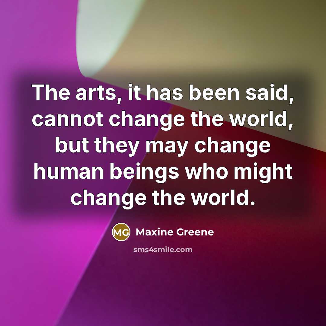 “The arts, it has been said, cannot change the world, but they may change human beings who might change the world.” quote by Maxine Greene