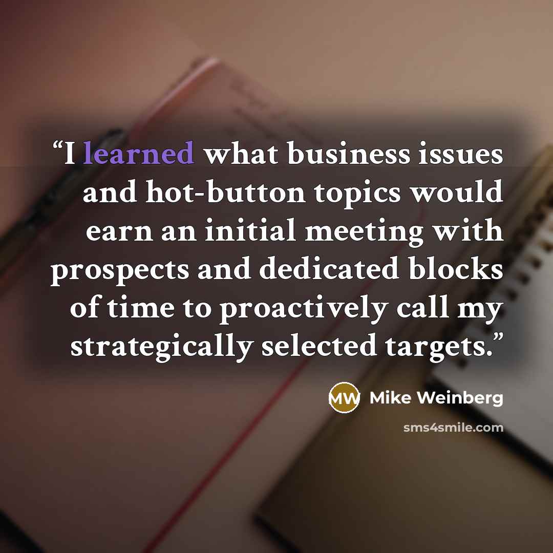 “I learned what business issues and hot-button topics would earn an initial meeting with prospects and dedicated blocks of time to proactively call my strategically selected targets.” quote by Mike Weinberg