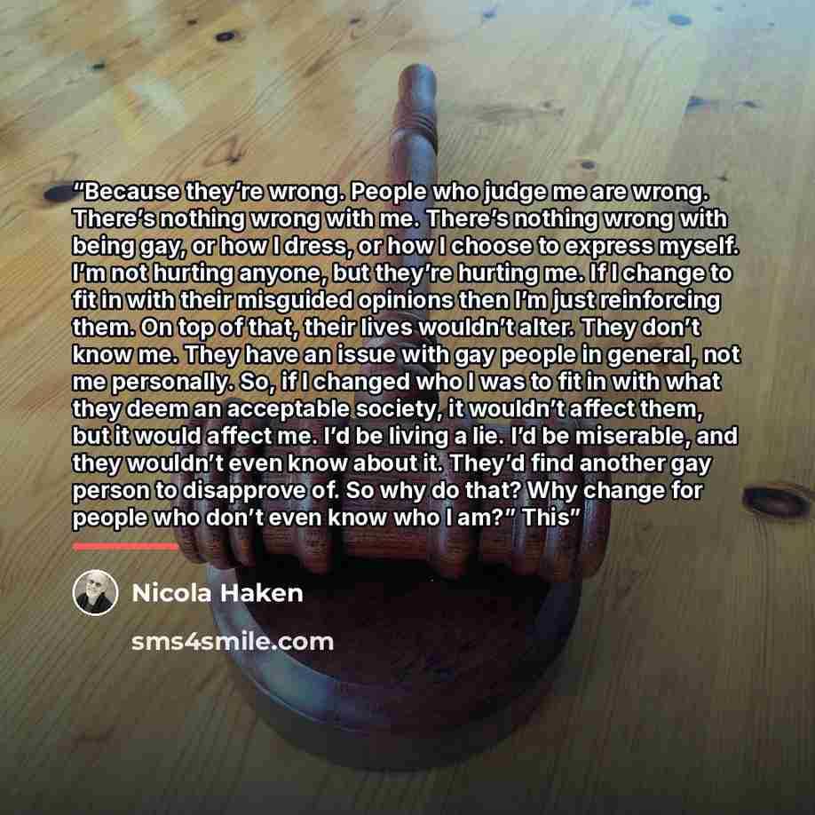 “Because they’re wrong. People who judge me are wrong. There’s nothing wrong with me. There’s nothing wrong with being gay, or how I dress, or how I choose to express myself. I’m not hurting anyone, but they’re hurting me. If I change to fit in with their misguided opinions then I’m just…” quote by Nicola Haken