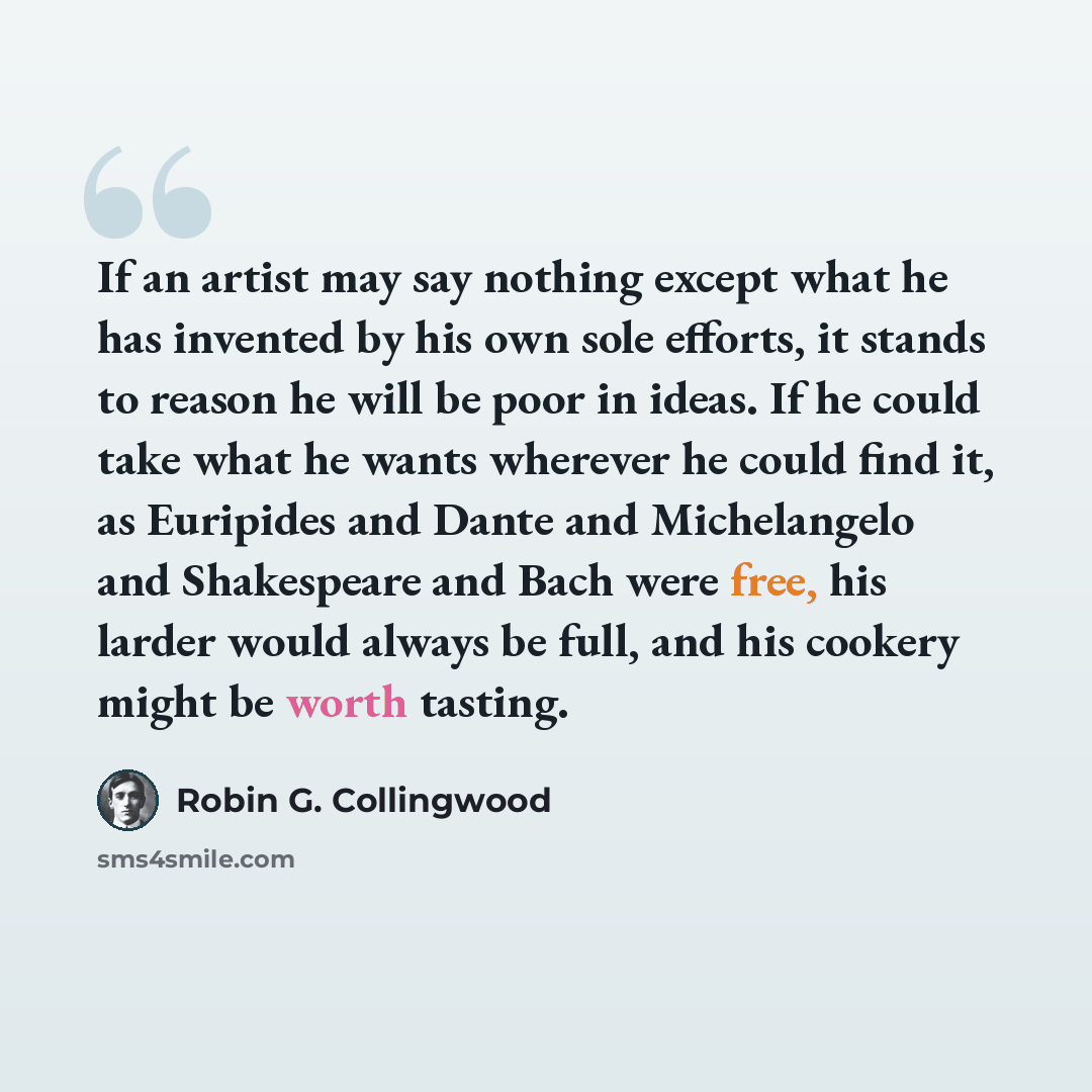 “If an artist may say nothing except what he has invented by his own sole efforts, it stands to reason he will be poor in ideas. If he could take what he wants wherever he could find it, as Euripides and Dante and Michelangelo and Shakespeare and Bach were free, his larder would always be full, and…” quote by Robin G. Collingwood