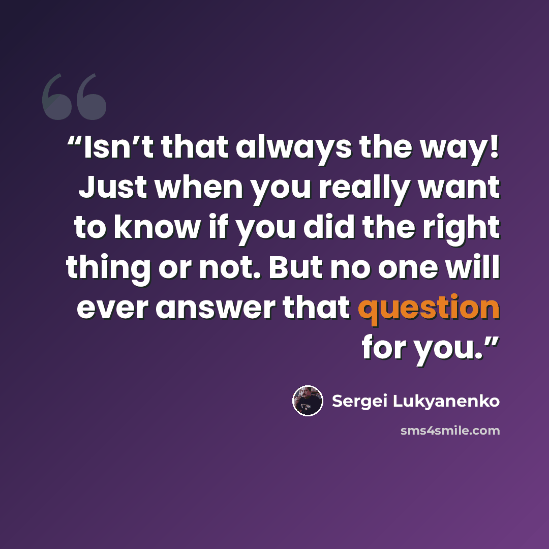 “Isn’t that always the way! Just when you really want to know if you did the right thing or not. But no one will ever answer that question for you.” quote by Sergei Lukyanenko